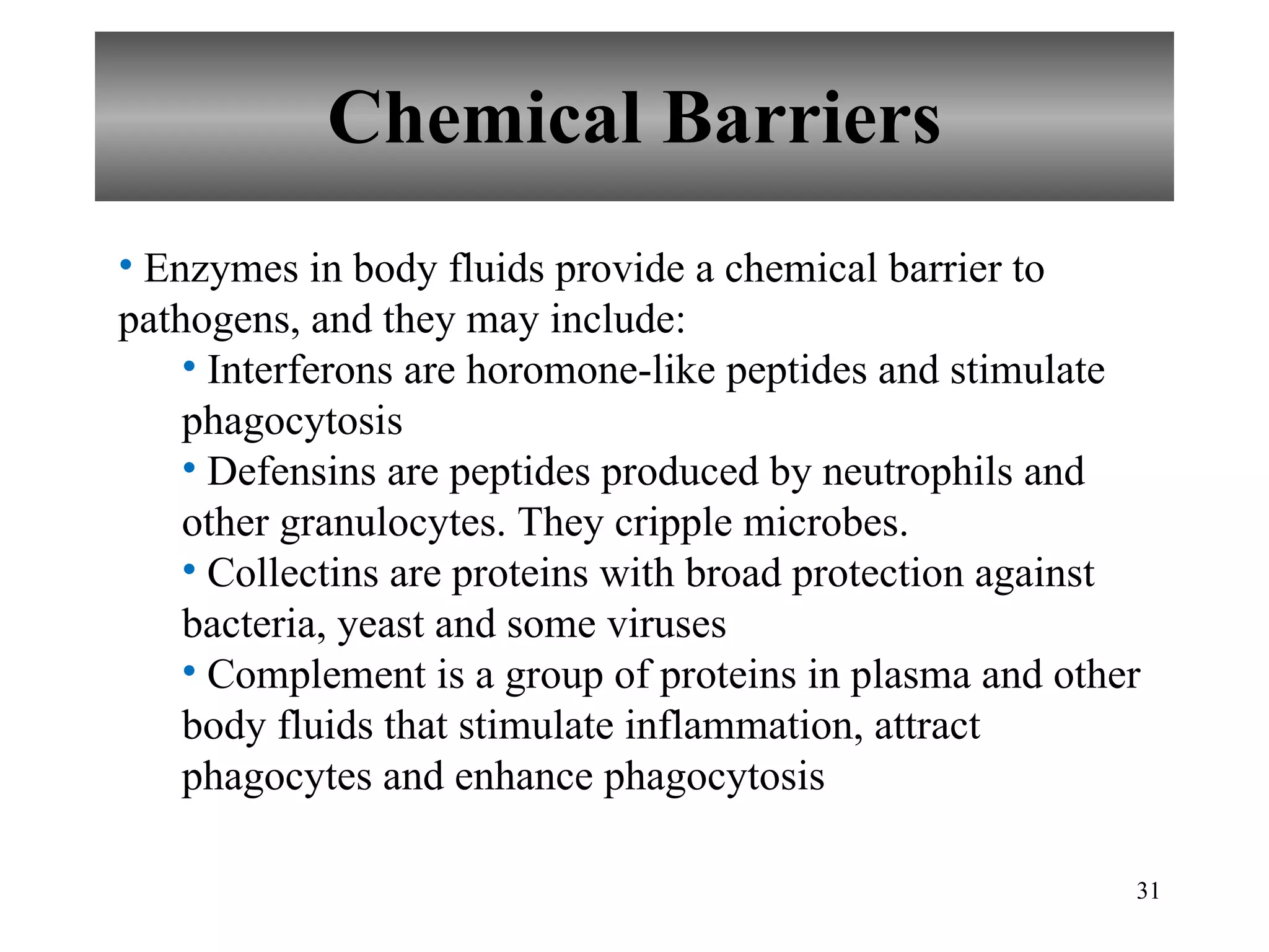 Chemical Barriers Enzymes in body fluids provide a chemical barrier to pathogens, and they may include: Interferons are horomone-like peptides and stimulate phagocytosis Defensins are peptides produced by neutrophils and other granulocytes. They cripple microbes. Collectins are proteins with broad protection against bacteria, yeast and some viruses Complement is a group of proteins in plasma and other body fluids that stimulate inflammation, attract phagocytes and enhance phagocytosis 