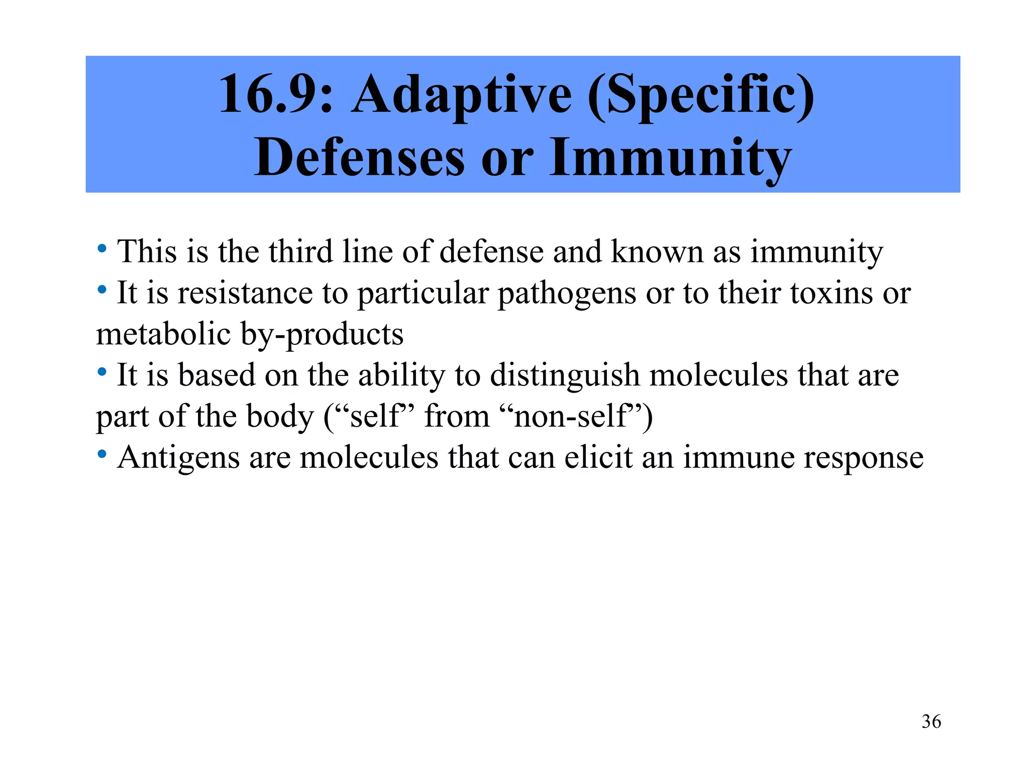 16.9: Adaptive (Specific)  Defenses or Immunity This is the third line of defense and known as immunity It is resistance to particular pathogens or to their toxins or metabolic by-products It is based on the ability to distinguish molecules that are part of the body (“self” from “non-self”) Antigens are molecules that can elicit an immune response 