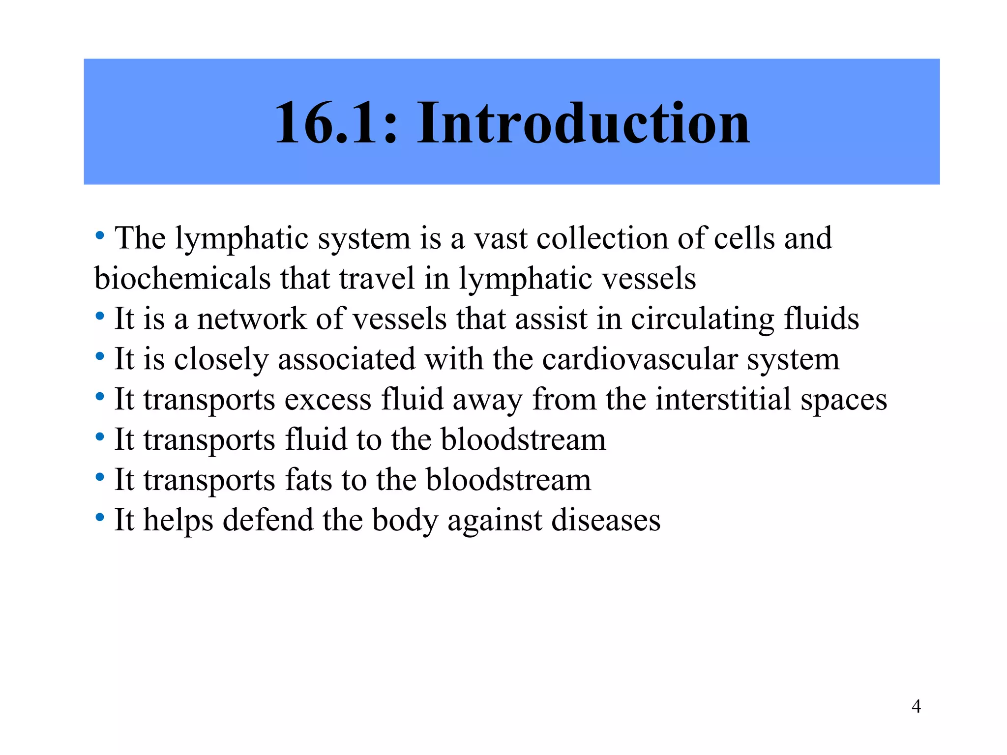 16.1: Introduction The lymphatic system is a vast collection of cells and biochemicals that travel in lymphatic vessels It is a network of vessels that assist in circulating fluids It is closely associated with the cardiovascular system It transports excess fluid away from the interstitial spaces It transports fluid to the bloodstream It transports fats to the bloodstream It helps defend the body against diseases 