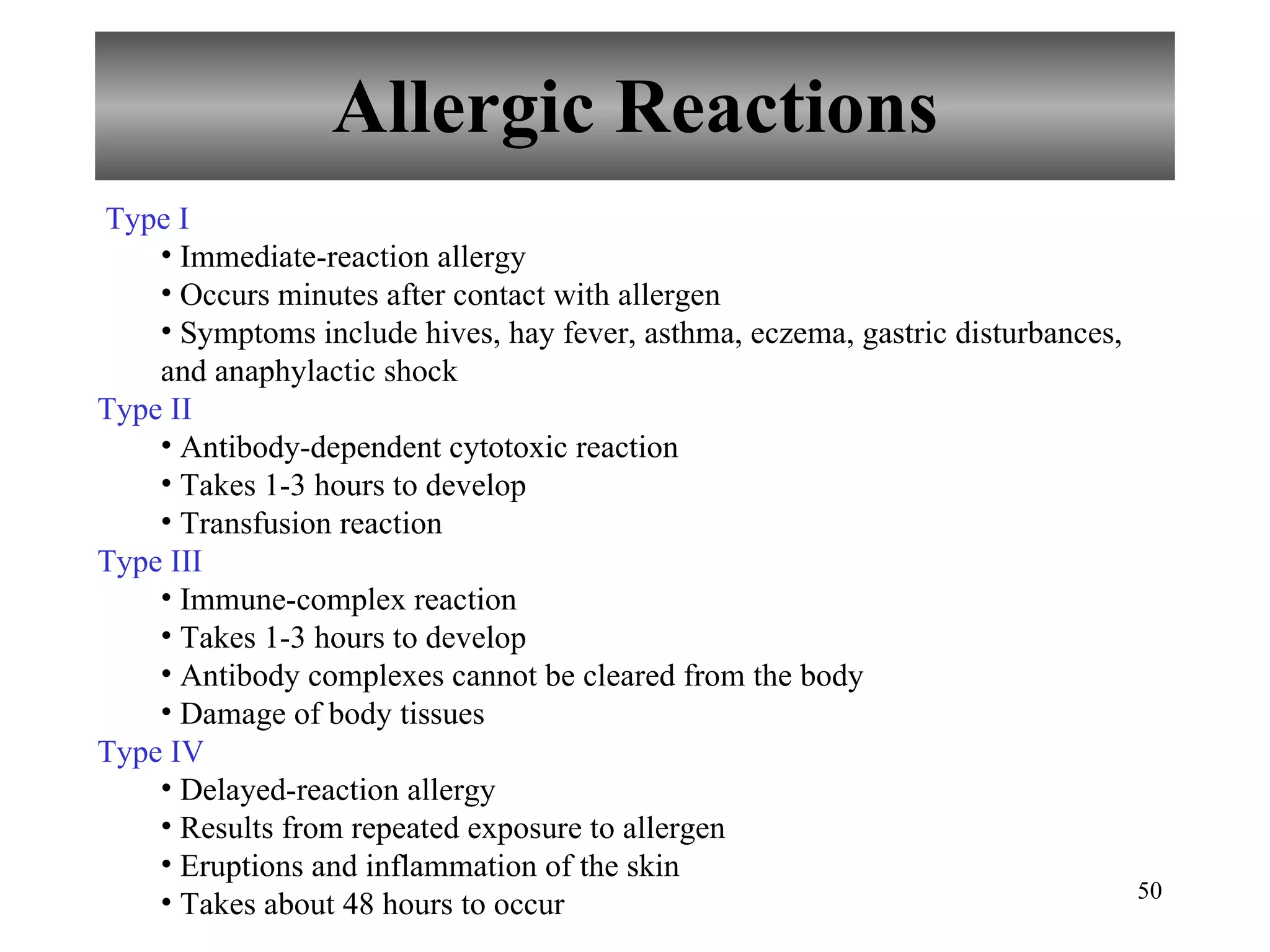 Allergic Reactions Type I Immediate-reaction allergy Occurs minutes after contact with allergen Symptoms include hives, hay fever, asthma, eczema, gastric disturbances, and anaphylactic shock Type II Antibody-dependent cytotoxic reaction Takes 1-3 hours to develop Transfusion reaction Type III Immune-complex reaction Takes 1-3 hours to develop Antibody complexes cannot be cleared from the body Damage of body tissues Type IV Delayed-reaction allergy Results from repeated exposure to allergen Eruptions and inflammation of the skin Takes about 48 hours to occur 