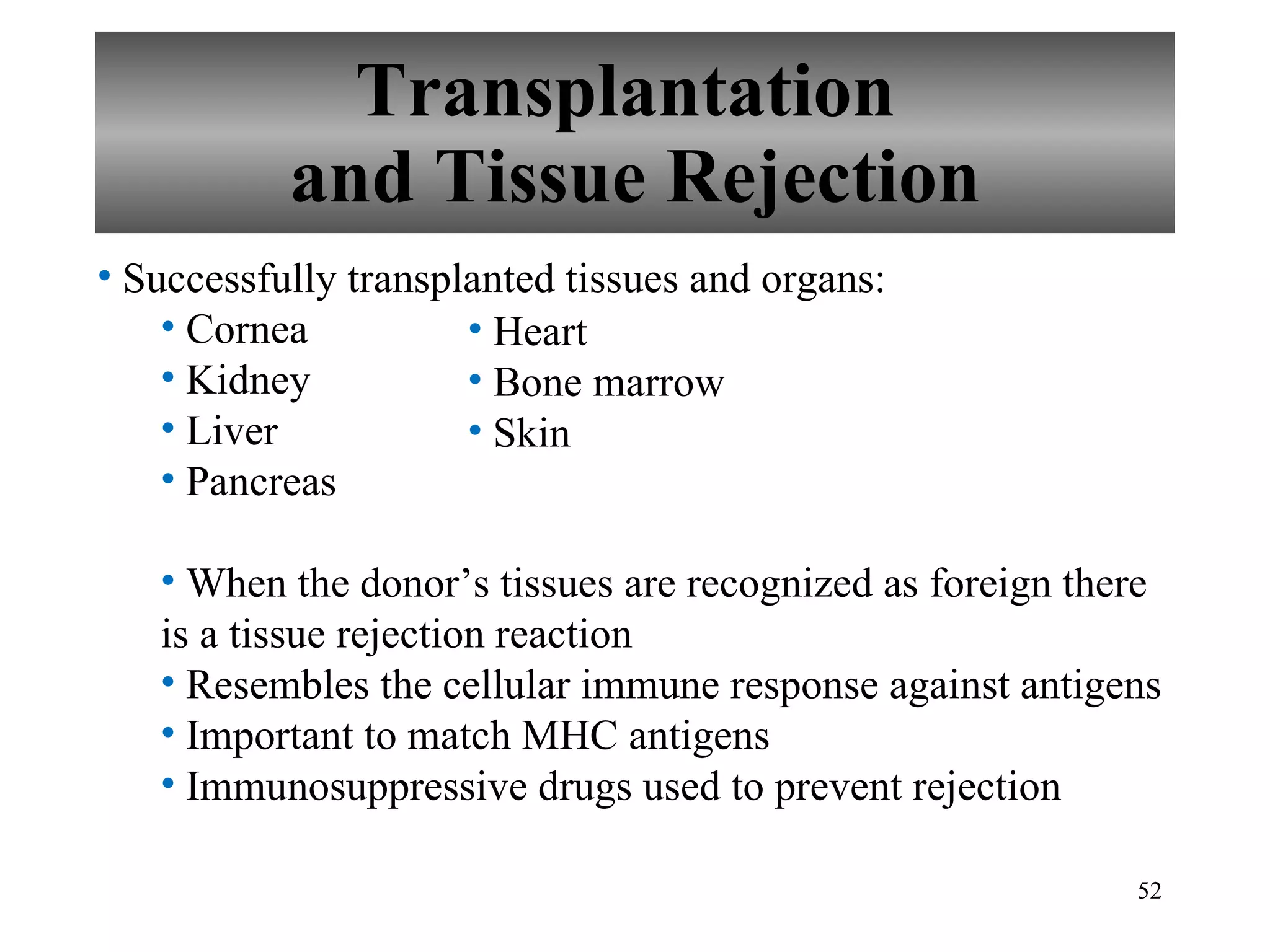 Transplantation  and Tissue Rejection Successfully transplanted tissues and organs: Cornea Kidney Liver Pancreas When the donor’s tissues are recognized as foreign there is a tissue rejection reaction Resembles the cellular immune response against antigens Important to match MHC antigens Immunosuppressive drugs used to prevent rejection Heart Bone marrow Skin 