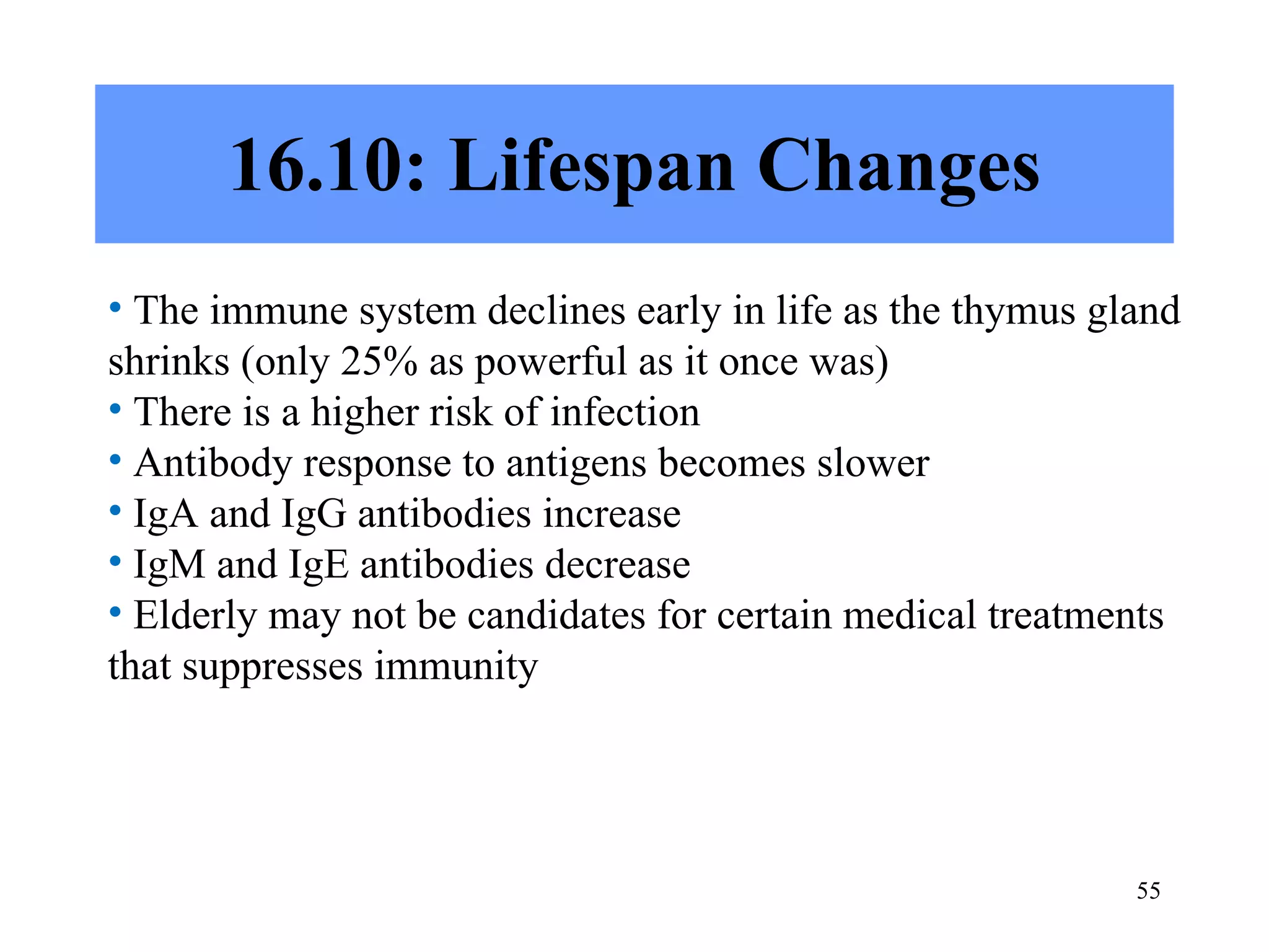 16.10: Lifespan Changes The immune system declines early in life as the thymus gland shrinks (only 25% as powerful as it once was) There is a higher risk of infection Antibody response to antigens becomes slower IgA and IgG antibodies increase IgM and IgE antibodies decrease Elderly may not be candidates for certain medical treatments that suppresses immunity 