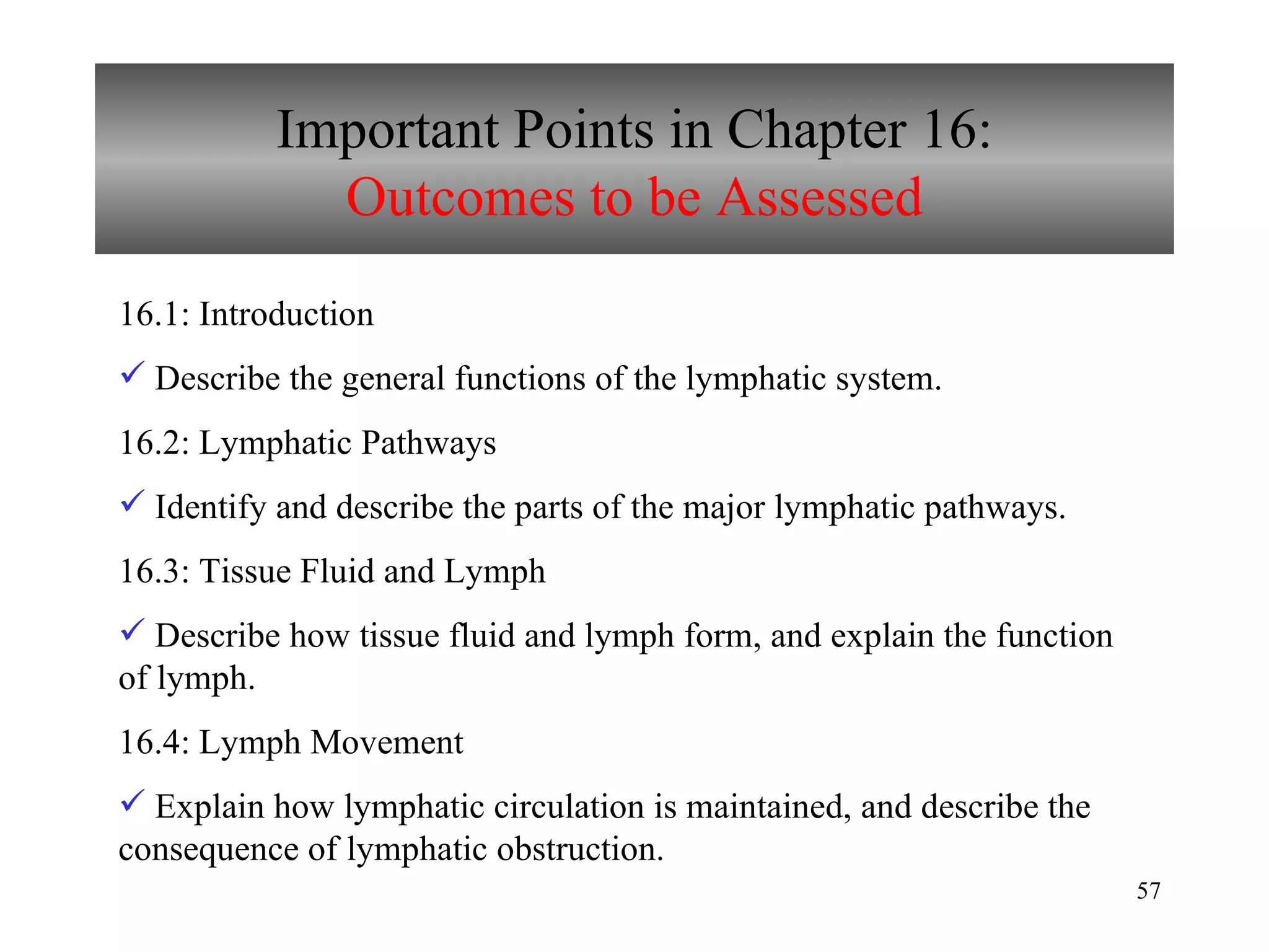 Important Points in Chapter 16: Outcomes to be Assessed 16.1: Introduction  Describe the general functions of the lymphatic system. 16.2: Lymphatic Pathways Identify and describe the parts of the major lymphatic pathways. 16.3: Tissue Fluid and Lymph Describe how tissue fluid and lymph form, and explain the function of lymph. 16.4: Lymph Movement Explain how lymphatic circulation is maintained, and describe the consequence of lymphatic obstruction. 