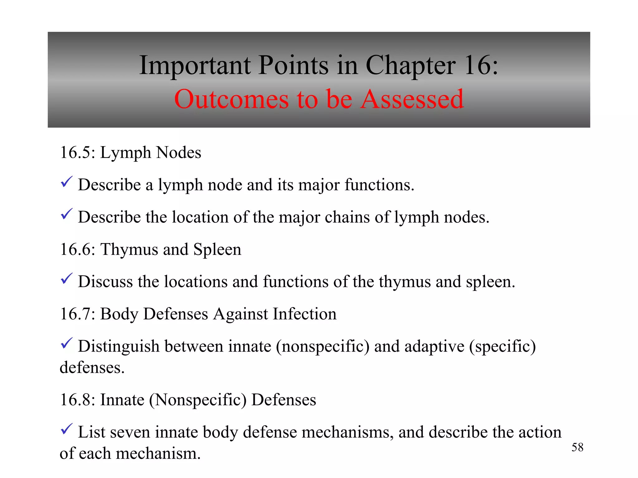 Important Points in Chapter 16: Outcomes to be Assessed 16.5: Lymph Nodes Describe a lymph node and its major functions. Describe the location of the major chains of lymph nodes. 16.6: Thymus and Spleen Discuss the locations and functions of the thymus and spleen. 16.7: Body Defenses Against Infection Distinguish between innate (nonspecific) and adaptive (specific) defenses. 16.8: Innate (Nonspecific) Defenses List seven innate body defense mechanisms, and describe the action of each mechanism. 