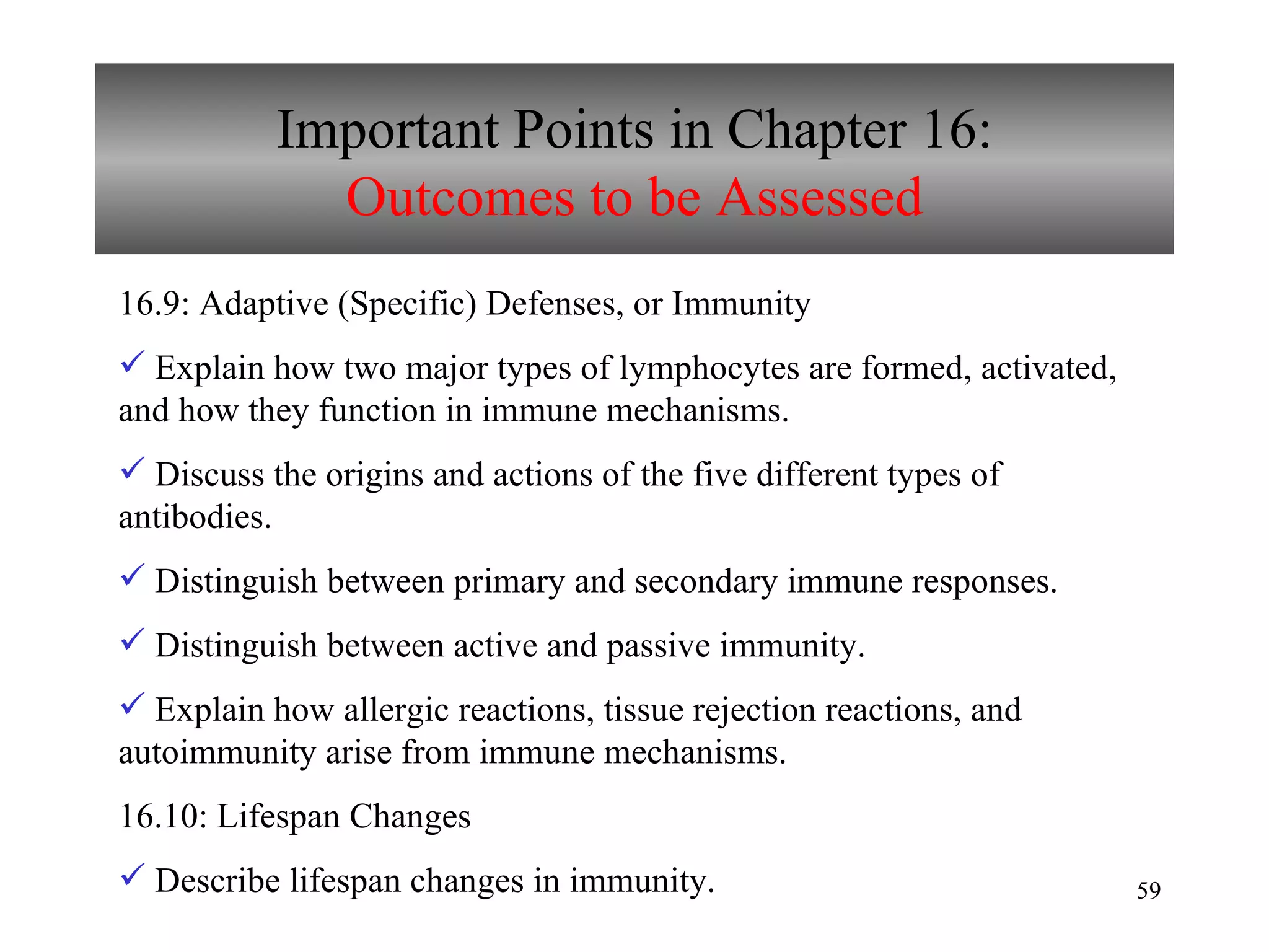 Important Points in Chapter 16: Outcomes to be Assessed 16.9: Adaptive (Specific) Defenses, or Immunity Explain how two major types of lymphocytes are formed, activated, and how they function in immune mechanisms. Discuss the origins and actions of the five different types of antibodies. Distinguish between primary and secondary immune responses. Distinguish between active and passive immunity. Explain how allergic reactions, tissue rejection reactions, and autoimmunity arise from immune mechanisms. 16.10: Lifespan Changes Describe lifespan changes in immunity. 