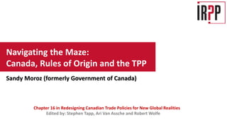 Edited by: Stephen Tapp, Ari Van Assche and Robert Wolfe
Chapter 16 in Redesigning Canadian Trade Policies for New Global Realities
Navigating the Maze:
Canada, Rules of Origin and the TPP
Sandy Moroz (formerly Government of Canada)
 