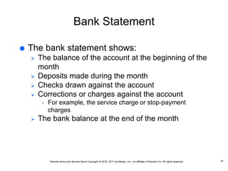 Elsevier items and derived items Copyright © 2016, 2011 by Mosby, Inc., an affiliate of Elsevier Inc. All rights reserved.
Bank Statement
 The bank statement shows:
 The balance of the account at the beginning of the
month
 Deposits made during the month
 Checks drawn against the account
 Corrections or charges against the account
• For example, the service charge or stop-payment
charges
 The bank balance at the end of the month
16
 