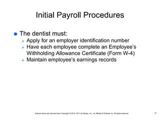 Elsevier items and derived items Copyright © 2016, 2011 by Mosby, Inc., an affiliate of Elsevier Inc. All rights reserved.
Initial Payroll Procedures
 The dentist must:
 Apply for an employer identification number
 Have each employee complete an Employee’s
Withholding Allowance Certificate (Form W-4)
 Maintain employee’s earnings records
21
 