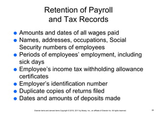 Elsevier items and derived items Copyright © 2016, 2011 by Mosby, Inc., an affiliate of Elsevier Inc. All rights reserved.
Retention of Payroll
and Tax Records
 Amounts and dates of all wages paid
 Names, addresses, occupations, Social
Security numbers of employees
 Periods of employees’ employment, including
sick days
 Employee’s income tax withholding allowance
certificates
 Employer’s identification number
 Duplicate copies of returns filed
 Dates and amounts of deposits made
28
 