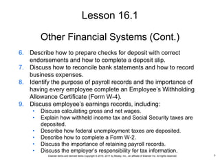 Elsevier items and derived items Copyright © 2016, 2011 by Mosby, Inc., an affiliate of Elsevier Inc. All rights reserved.
Other Financial Systems (Cont.)
6. Describe how to prepare checks for deposit with correct
endorsements and how to complete a deposit slip.
7. Discuss how to reconcile bank statements and how to record
business expenses.
8. Identify the purpose of payroll records and the importance of
having every employee complete an Employee’s Withholding
Allowance Certificate (Form W-4).
9. Discuss employee’s earnings records, including:
• Discuss calculating gross and net wages.
• Explain how withheld income tax and Social Security taxes are
deposited.
• Describe how federal unemployment taxes are deposited.
• Describe how to complete a Form W-2.
• Discuss the importance of retaining payroll records.
• Discuss the employer’s responsibility for tax information.
Lesson 16.1
3
 