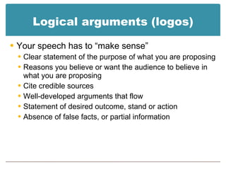 Logical arguments (logos) Your speech has to “make sense” Clear statement of the purpose of what you are proposing Reasons you believe or want the audience to believe in what you are proposing Cite credible sources Well-developed arguments that flow Statement of desired outcome, stand or action Absence of false facts, or partial information 