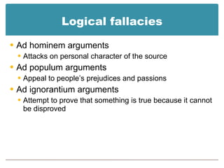 Logical fallacies Ad hominem arguments Attacks on personal character of the source Ad populum arguments Appeal to people’s prejudices and passions Ad ignorantium arguments Attempt to prove that something is true because it cannot be disproved 
