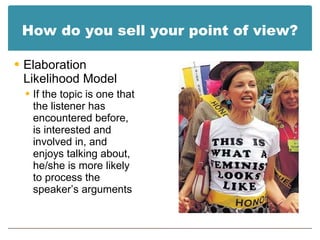 How do you sell your point of view? Elaboration Likelihood Model If the topic is one that the listener has encountered before, is interested and involved in, and enjoys talking about, he/she is more likely to process the speaker’s arguments 