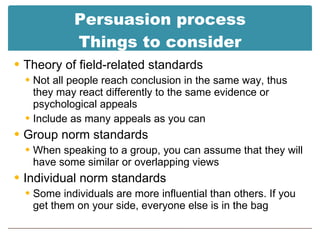 Persuasion process Things to consider Theory of field-related standards Not all people reach conclusion in the same way, thus they may react differently to the same evidence or psychological appeals Include as many appeals as you can Group norm standards When speaking to a group, you can assume that they will have some similar or overlapping views Individual norm standards Some individuals are more influential than others. If you get them on your side, everyone else is in the bag 