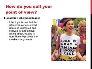 How do you sell your point of view? Elaboration Likelihood Model If the topic is one that the listener has encountered before, is interested and involved in, and enjoys talking about, he/she is more likely to process the speaker ’s arguments 