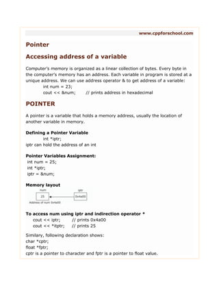 www.cppforschool.com
Pointer
Accessing address of a variable
Computer‟s memory is organized as a linear collection of bytes. Every byte in
the computer‟s memory has an address. Each variable in program is stored at a
unique address. We can use address operator & to get address of a variable:
int num = 23;
cout << &num; // prints address in hexadecimal
POINTER
A pointer is a variable that holds a memory address, usually the location of
another variable in memory.
Defining a Pointer Variable
int *iptr;
iptr can hold the address of an int
Pointer Variables Assignment:
int num = 25;
int *iptr;
iptr = &num;
Memory layout
To access num using iptr and indirection operator *
cout << iptr; // prints 0x4a00
cout << *itptr; // prints 25
Similary, following declaration shows:
char *cptr;
float *fptr;
cptr is a pointer to character and fptr is a pointer to float value.
 