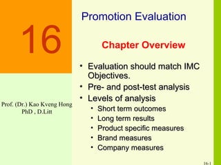 16-1
Chapter Overview
• Evaluation should match IMCEvaluation should match IMC
Objectives.Objectives.
• Pre- and post-test analysisPre- and post-test analysis
• Levels of analysisLevels of analysis
• Short term outcomesShort term outcomes
• Long term resultsLong term results
• Product specific measuresProduct specific measures
• Brand measuresBrand measures
• Company measuresCompany measures
Promotion Evaluation
16
Prof. (Dr.) Kao Kveng Hong
PhD , D.Litt
 