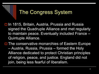 4
The Congress System
 In 1815, Britain, Austria, Prussia and Russia
signed the Quadruple Alliance and met regularly
to maintain peace. Eventually included France –
Quintuple Alliance.
 The conservative monarchies of Eastern Europe
– Austria, Russia, Prussia – formed the Holy
Alliance dedicated to protect Christian principles
of religion, peace, and justice. England did not
join, being less fearful of liberalism.
 