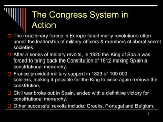 5
The Congress System in
Action
 The reactionary forces in Europe faced many revolutions often
under the leadership of military officers & members of liberal secret
societies
 After a series of military revolts, in 1820 the King of Spain was
forced to bring back the Constitution of 1812 making Spain a
constitutional monarchy.
 France provided military support in 1823 of 100 000
soldiers, making it possible for the King to once again remove the
constitution.
 Civil war broke out in Spain, ended with a definitive victory for
constitutional monarchy.
 Other successful revolts include: Greeks, Portugal and Belgium.
 