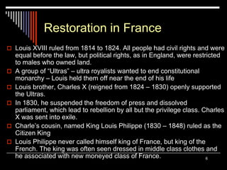 6
Restoration in France
 Louis XVIII ruled from 1814 to 1824. All people had civil rights and were
equal before the law, but political rights, as in England, were restricted
to males who owned land.
 A group of “Ultras” – ultra royalists wanted to end constitutional
monarchy – Louis held them off near the end of his life
 Louis brother, Charles X (reigned from 1824 – 1830) openly supported
the Ultras.
 In 1830, he suspended the freedom of press and dissolved
parliament, which lead to rebellion by all but the privilege class. Charles
X was sent into exile.
 Charle’s cousin, named King Louis Philippe (1830 – 1848) ruled as the
Citizen King
 Louis Philippe never called himself king of France, but king of the
French. The king was often seen dressed in middle class clothes and
he associated with new moneyed class of France.
 