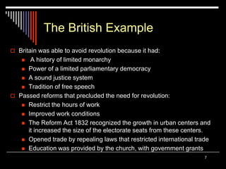 7
The British Example
 Britain was able to avoid revolution because it had:
 A history of limited monarchy
 Power of a limited parliamentary democracy
 A sound justice system
 Tradition of free speech
 Passed reforms that precluded the need for revolution:
 Restrict the hours of work
 Improved work conditions
 The Reform Act 1832 recognized the growth in urban centers and
it increased the size of the electorate seats from these centers.
 Opened trade by repealing laws that restricted international trade
 Education was provided by the church, with government grants
 