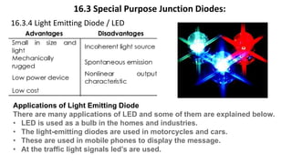 16.3 Special Purpose Junction Diodes:
16.3.4 Light Emitting Diode / LED
Applications of Light Emitting Diode
There are many applications of LED and some of them are explained below.
• LED is used as a bulb in the homes and industries.
• The light-emitting diodes are used in motorcycles and cars.
• These are used in mobile phones to display the message.
• At the traffic light signals led’s are used.
 