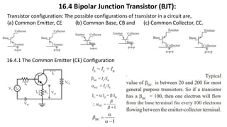 16.4 Bipolar Junction Transistor (BJT):
Transistor configuration: The possible configurations of transistor in a circuit are,
(a) Common Emitter, CE (b) Common Base, CB and (c) Common Collector, CC.
16.4.1 The Common Emitter (CE) Configuration
 