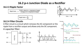 16.2 p-n Junction Diode as a Rectifier
16.2.3 Ripple Factor
16.2.4 Filter Circuits
A filter circuit is a circuit which removes the AC component or the
ripple from a rectifier output and allows only the DC component.
A capacitor filter:
 
