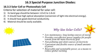 16.3 Special Purpose Junction Diodes:
16.3.3 Solar Cell or Photovoltaic Cell
Criteria for selection of material for solar cell:
1) Its band gap should be between 1.0 eV to 1.8 eV.
2) It should have high optical absorption (conversion of light into electrical energy).
3) It should have good electrical conductivity.
4) Material should be easily available.
 