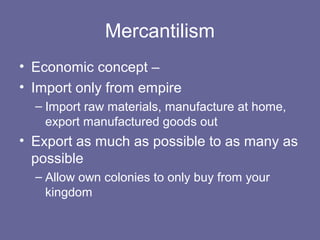Mercantilism
• Economic concept –
• Import only from empire
  – Import raw materials, manufacture at home,
    export manufactured goods out
• Export as much as possible to as many as
  possible
  – Allow own colonies to only buy from your
    kingdom
 