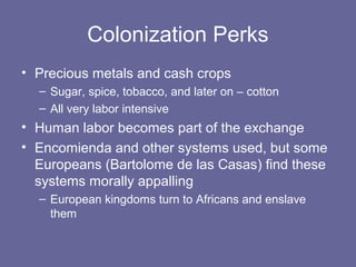 Colonization Perks
• Precious metals and cash crops
  – Sugar, spice, tobacco, and later on – cotton
  – All very labor intensive
• Human labor becomes part of the exchange
• Encomienda and other systems used, but some
  Europeans (Bartolome de las Casas) find these
  systems morally appalling
  – European kingdoms turn to Africans and enslave
    them
 