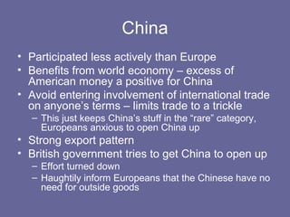 China
• Participated less actively than Europe
• Benefits from world economy – excess of
  American money a positive for China
• Avoid entering involvement of international trade
  on anyone’s terms – limits trade to a trickle
  – This just keeps China’s stuff in the “rare” category,
    Europeans anxious to open China up
• Strong export pattern
• British government tries to get China to open up
  – Effort turned down
  – Haughtily inform Europeans that the Chinese have no
    need for outside goods
 