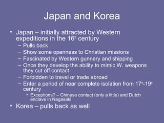 Japan and Korea
• Japan – initially attracted by Western
  expeditions in the 16th century
  – Pulls back
  – Show some openness to Christian missions
  – Fascinated by Western gunnery and shipping
  – Once they develop the ability to mimic W. weapons
    they cut off contact
  – Forbidden to travel or trade abroad
  – Enter a period of near complete isolation from 17th-19th
    century
      • Exceptions? – Chinese contact (only a little) and Dutch
        enclave in Nagasaki
• Korea – pulls back as well
 