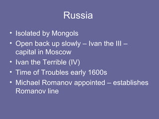 Russia
• Isolated by Mongols
• Open back up slowly – Ivan the III –
  capital in Moscow
• Ivan the Terrible (IV)
• Time of Troubles early 1600s
• Michael Romanov appointed – establishes
  Romanov line
 