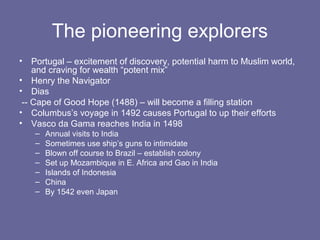 The pioneering explorers
•   Portugal – excitement of discovery, potential harm to Muslim world,
    and craving for wealth “potent mix”
• Henry the Navigator
• Dias
 -- Cape of Good Hope (1488) – will become a filling station
• Columbus’s voyage in 1492 causes Portugal to up their efforts
• Vasco da Gama reaches India in 1498
    –   Annual visits to India
    –   Sometimes use ship’s guns to intimidate
    –   Blown off course to Brazil – establish colony
    –   Set up Mozambique in E. Africa and Gao in India
    –   Islands of Indonesia
    –   China
    –   By 1542 even Japan
 