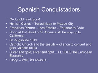 Spanish Conquistadors
•   God, gold, and glory!
•   Hernan Cortes – Tenochtitlan to Mexico City
•   Francisco Pizarro – Inca Empire – Equador to Chile
•   Soon all but Brazil of S. America all the way up to
    California
•   St. Augustine 1519
•   Catholic Church and the Jesuits – chance to convert and
    gain Catholic souls
•   Silver and gold, silver and gold….FLOODS the European
    Economy
•   Glory! – Well, it’s obvious.
 