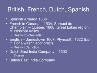 British, French, Dutch, Spanish
• Spanish Armada 1588
• French in Canada – 1534, Samuel de
  Champlain – Quebec 1608, Great Lakes region,
  Mississippi Valley
  – Restrict protestants
• English – Jamestown 1607, Plymouth, 1622 (but
  this one wasn’t economic)
  – Restrict Catholics
• Dutch East India Company – 1602
  – Taiwan
• British East India Company
 