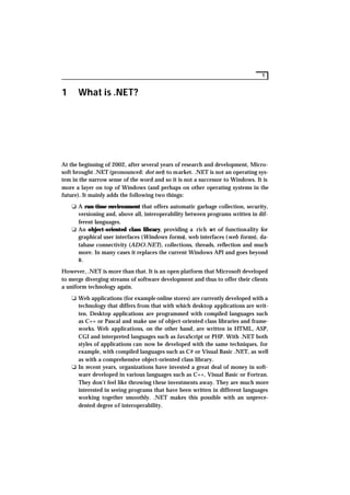 1


1     What is .NET?




At the beginning of 2002, after several years of research and development, Micro-
soft brought .NET (pronounced: dot net) to market. .NET is not an operating sys-
tem in the narrow sense of the word and so it is not a successor to Windows. It is
more a layer on top of Windows (and perhaps on other operating systems in the
future). It mainly adds the following two things:

    K A run-time environment that offers automatic garbage collection, security,
      versioning and, above all, interoperability between programs written in dif-
      ferent languages.
    K An object-oriented class library, providing a rich set of functionality for
      graphical user interfaces (Windows forms), web interfaces (web forms), da-
      tabase connectivity (ADO.NET), collections, threads, reflection and much
      more. In many cases it replaces the current Windows API and goes beyond
      it.

However, .NET is more than that. It is an open platform that Microsoft developed
to merge diverging streams of software development and thus to offer their clients
a uniform technology again.

    K Web applications (for example online stores) are currently developed with a
      technology that differs from that with which desktop applications are writ-
      ten. Desktop applications are programmed with compiled languages such
      as C++ or Pascal and make use of object-oriented class libraries and frame-
      works. Web applications, on the other hand, are written in HTML, ASP,
      CGI and interpreted languages such as JavaScript or PHP. With .NET both
      styles of applications can now be developed with the same techniques, for
      example, with compiled languages such as C# or Visual Basic .NET, as well
      as with a comprehensive object-oriented class library.
    K In recent years, organizations have invested a great deal of money in soft-
      ware developed in various languages such as C++, Visual Basic or Fortran.
      They don’t feel like throwing these investments away. They are much more
      interested in seeing programs that have been written in different languages
      working together smoothly. .NET makes this possible with an unprece-
      dented degree of interoperability.
