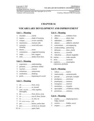 Copyright © 2005                                                               CHAPTER 16–
William Kritsonis                           VOCABULARY DEVELOPMENT AND IMPROVEMENT
All Rights Reserved / Forever                                                        PAGE 95
This book is protected under the Copyright Act of 1976.                      Uncited Sources,
Violators will be prosecuted.                             Courtesy, National FORUM Journals




                                           CHAPTER 16
      VOCABULARY DEVELOPMENT AND IMPROVEMENT
 List 1 – Meaning                                     List 4 – Meaning
 1.   elucidate..............clarify                  1. abdicate..............withdraw from
 2.   nuance.................shade of meaning         2. abhor..................detest, hate
 3.   critique................review carefully        3. addendum...........addition
 4.   mnemonics..........memory aids                  4. adjunct................added to, attached
 5.   synonym..............word with same             5. concomitant........accompanying
      meaning                                         6. condescending....patronizing
 6.   denote..................mean                    7. delineate.............draw, clarify
 7.   connotation..........suggested meaning          8. derisive...............scornful
 8.   imply...................hint, suggest           9. ridiculous...........absurd, laughable
 9.   infer.....................deduce from facts    10. expiate..................make amends
                                                     11. atone....................reconcile
 List 2 – Meaning                                    12. expletive...............meaningless
 1.   cognizance...........understanding                 expression, profanity
 2.   germane...............pertinent, related
 3.   succinct................concise                 List 5 – Meaning
 4.   extraneous...........unnecessary                1.   induce.................lead to
 5.   cerebration...........thinking                  2.   inadvertently......unintentionally
 6.   prefix...................beginning of a word    3.   precept...................principle, example
                                                      4.   prodigious..........enormous
 List 3 – Meaning                                     5.   propinquity.........nearness
                                                      6.   resurgence..........renewal
 1. ab–.......................from, away
                                                      7.   anomalous..........irregular
 2. ad–.......................to, toward
                                                      8.   apocryphal..........of dubious validity
 3. com– or con–.......with, together,
     thoroughly                                       9.   portentous...........ominous
 4. de–.......................from, down, away
 5. ex–.......................out of, from, former    List 6 – Meaning
 6. in–.......................in, into, on            1.   erudite................displaying know-
 7. in– (another meaning)....not                           ledge, learned
 8. pre–.....................before, earlier than     2.   esoteric...............hidden, secret
 9. pro–.....................in favor or, forward     3.   enigma................puzzle
10. re–.........................again, back
 