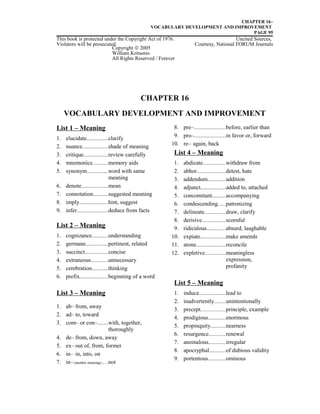 CHAPTER 16–
VOCABULARY DEVELOPMENT AND IMPROVEMENT
PAGE 95
This book is protected under the Copyright Act of 1976. Uncited Sources,
Violators will be prosecuted. Courtesy, National FORUM Journals
CHAPTER 16
VOCABULARY DEVELOPMENT AND IMPROVEMENT
List 1 – Meaning
1. elucidate..............clarify
2. nuance.................shade of meaning
3. critique................review carefully
4. mnemonics..........memory aids
5. synonym..............word with same
meaning
6. denote..................mean
7. connotation..........suggested meaning
8. imply...................hint, suggest
9. infer.....................deduce from facts
List 2 – Meaning
1. cognizance...........understanding
2. germane...............pertinent, related
3. succinct................concise
4. extraneous...........unnecessary
5. cerebration...........thinking
6. prefix...................beginning of a word
List 3 – Meaning
1. ab– from, away
2. ad– to, toward
3. com– or con–.......with, together,
thoroughly
4. de– from, down, away
5. ex– out of, from, former
6. in– in, into, on
7. in– (another meaning)....not
8. pre–.....................before, earlier than
9. pro–.....................in favor or, forward
10. re– again, back
List 4 – Meaning
1. abdicate...............withdraw from
2. abhor...................detest, hate
3. addendum............addition
4. adjunct.................added to, attached
5. concomitant.........accompanying
6. condescending.....patronizing
7. delineate..............draw, clarify
8. derisive................scornful
9. ridiculous.............absurd, laughable
10. expiate.................make amends
11. atone....................reconcile
12. expletive..............meaningless
expression,
profanity
List 5 – Meaning
1. induce..................lead to
2. inadvertently........unintentionally
3. precept.....................principle, example
4. prodigious............enormous
5. propinquity..........nearness
6. resurgence...........renewal
7. anomalous...........irregular
8. apocryphal...........of dubious validity
9. portentous............ominous
Copyright © 2005
William Kritsonis
All Rights Reserved / Forever
 