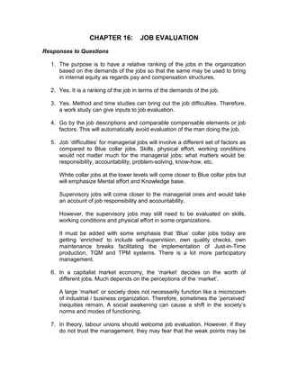CHAPTER 16: JOB EVALUATION
Responses to Questions
1. The purpose is to have a relative ranking of the jobs in the organization
based on the demands of the jobs so that the same may be used to bring
in internal equity as regards pay and compensation structures.
2. Yes. It is a ranking of the job in terms of the demands of the job.
3. Yes. Method and time studies can bring out the job difficulties. Therefore,
a work study can give inputs to job evaluation.
4. Go by the job descriptions and comparable compensable elements or job
factors. This will automatically avoid evaluation of the man doing the job.
5. Job ‘difficulties’ for managerial jobs will involve a different set of factors as
compared to Blue collar jobs. Skills, physical effort, working conditions
would not matter much for the managerial jobs; what matters would be:
responsibility, accountability, problem-solving, know-how, etc.
White collar jobs at the lower levels will come closer to Blue collar jobs but
will emphasize Mental effort and Knowledge base.
Supervisory jobs will come closer to the managerial ones and would take
an account of job responsibility and accountability.
However, the supervisory jobs may still need to be evaluated on skills,
working conditions and physical effort in some organizations.
It must be added with some emphasis that ‘Blue’ collar jobs today are
getting ‘enriched’ to include self-supervision, own quality checks, own
maintenance breaks facilitating the implementation of Just-in-Time
production, TQM and TPM systems. There is a lot more participatory
management.
6. In a capitalist market economy, the ‘market’ decides on the worth of
different jobs. Much depends on the perceptions of the ‘market’.
A large ‘market’ or society does not necessarily function like a microcosm
of industrial / business organization. Therefore, sometimes the ‘perceived’
inequities remain. A social awakening can cause a shift in the society’s
norms and modes of functioning.
7. In theory, labour unions should welcome job evaluation. However, if they
do not trust the management, they may fear that the weak points may be
 