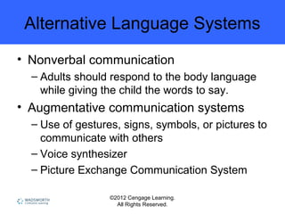 ©2012 Cengage Learning.
All Rights Reserved.
Alternative Language Systems
• Nonverbal communication
– Adults should respond to the body language
while giving the child the words to say.
• Augmentative communication systems
– Use of gestures, signs, symbols, or pictures to
communicate with others
– Voice synthesizer
– Picture Exchange Communication System
 