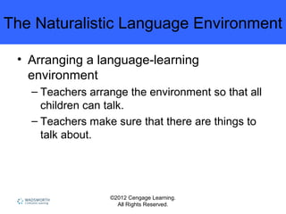 ©2012 Cengage Learning.
All Rights Reserved.
The Naturalistic Language Environment
• Arranging a language-learning
environment
– Teachers arrange the environment so that all
children can talk.
– Teachers make sure that there are things to
talk about.
 