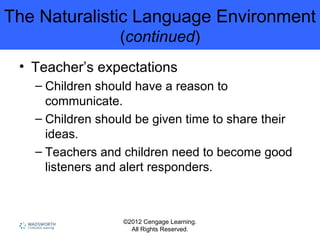 ©2012 Cengage Learning.
All Rights Reserved.
The Naturalistic Language Environment
(continued)
• Teacher’s expectations
– Children should have a reason to
communicate.
– Children should be given time to share their
ideas.
– Teachers and children need to become good
listeners and alert responders.
 