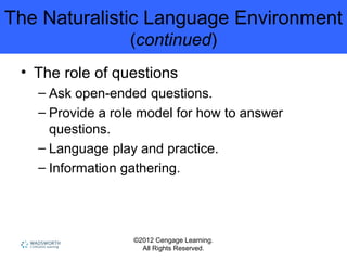 ©2012 Cengage Learning.
All Rights Reserved.
The Naturalistic Language Environment
(continued)
• The role of questions
– Ask open-ended questions.
– Provide a role model for how to answer
questions.
– Language play and practice.
– Information gathering.
 