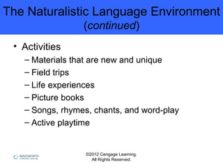 ©2012 Cengage Learning.
All Rights Reserved.
The Naturalistic Language Environment
(continued)
• Activities
– Materials that are new and unique
– Field trips
– Life experiences
– Picture books
– Songs, rhymes, chants, and word-play
– Active playtime
 