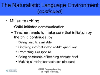 ©2012 Cengage Learning.
All Rights Reserved.
The Naturalistic Language Environment
(continued)
• Milieu teaching
– Child initiates communication.
– Teacher needs to make sure that initiation by
the child continues, by
• Being readily available
• Showing interest in the child’s questions
• Prompting a response
• Being conscious of keeping contact brief
• Making sure the contacts are pleasant
 