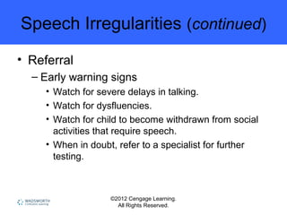 ©2012 Cengage Learning.
All Rights Reserved.
Speech Irregularities (continued)
• Referral
– Early warning signs
• Watch for severe delays in talking.
• Watch for dysfluencies.
• Watch for child to become withdrawn from social
activities that require speech.
• When in doubt, refer to a specialist for further
testing.
 