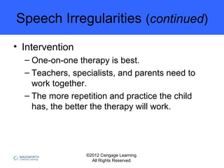 ©2012 Cengage Learning.
All Rights Reserved.
Speech Irregularities (continued)
• Intervention
– One-on-one therapy is best.
– Teachers, specialists, and parents need to
work together.
– The more repetition and practice the child
has, the better the therapy will work.
 