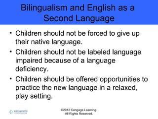 ©2012 Cengage Learning.
All Rights Reserved.
Bilingualism and English as a
Second Language
• Children should not be forced to give up
their native language.
• Children should not be labeled language
impaired because of a language
deficiency.
• Children should be offered opportunities to
practice the new language in a relaxed,
play setting.
 